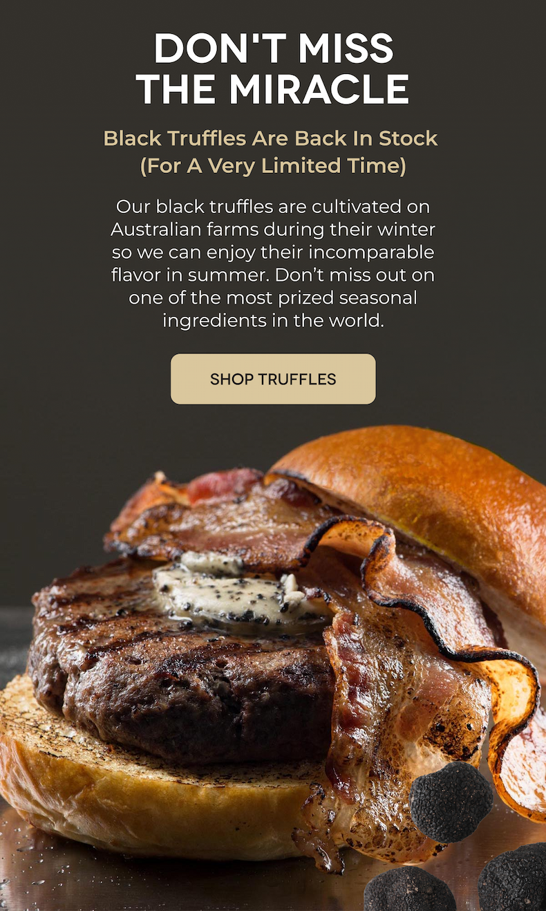 DON'T MISS THE MIRACLE Black Truffles Are Back In Stock (For A Very Limited Time) Our black truffles are cultivated on Australian farms during their winter so we can enjoy their incomparable flavor in summer. Don’t miss out on one of the most prized seasonal ingredients in the world. SHOP TRUFFLES