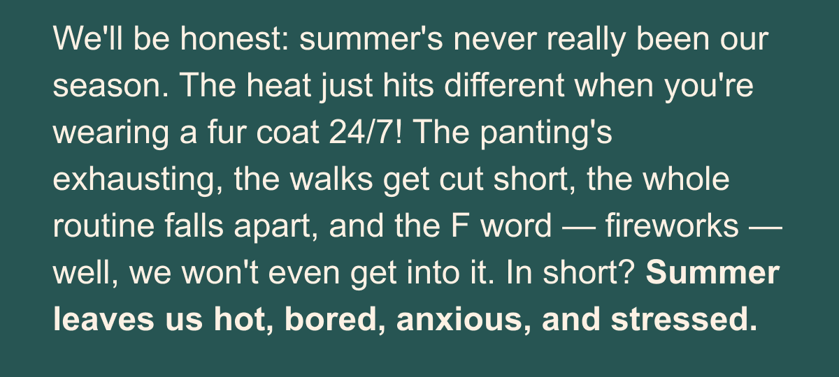 We'll be honest: summer's never really been our season. The heat just hits different when you're wearing a fur coat 24/7! The panting's exhausting, the walks get cut short, the whole routine falls apart, and the F word — fireworks — well, we won't even get into it. In short? Summer leaves us hot, bored, anxious, and stressed.  But at Camp Woof? Someone always seems to know exactly what we need. When the day gets too hot, out comes a frosty Pupsicle. When we get anxious and wound up, there's an HonestChew ready to tuck into. And there's this mat — the FlipMat — with icy deliciousness pressed into every nook and cranny (drooooool).   It feels so good to feel safe and cared for during the hardest dog days. Dare we say summer is now… our friend!? But don't worry, you're still our best one.  Want to bring Camp Woof home? Our counselors rounded up a whole collection of the treats, toys, and chews (plus some very pro tips) behind our best summer yet.  We'll write again soon — there's still a whole summer left to tell you about!  Love, The Dogs of Woof
