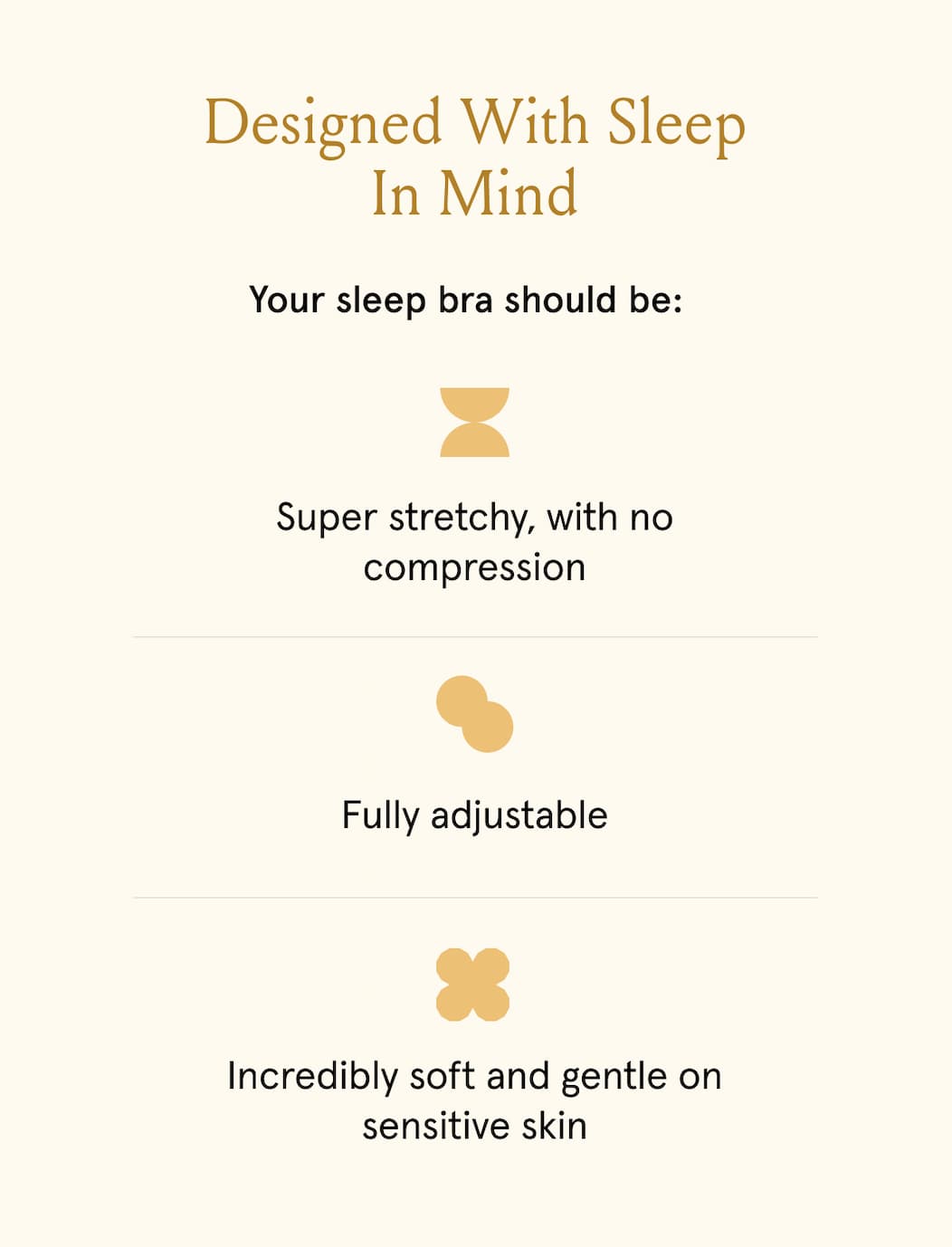 Designed with sleep in mind. Your sleep bra should be: super stretchy, with no compression. Fully adjustable. Incredibly soft and gentle on sensitive skin.