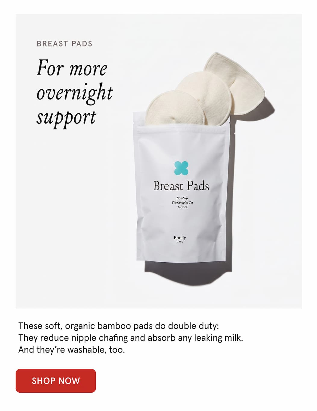 Breast pads. For more overnight support. These soft, organic bamboo pads to double duty: They reduce nipple chafing and absorb any leaking milk. And they're washable, too. 