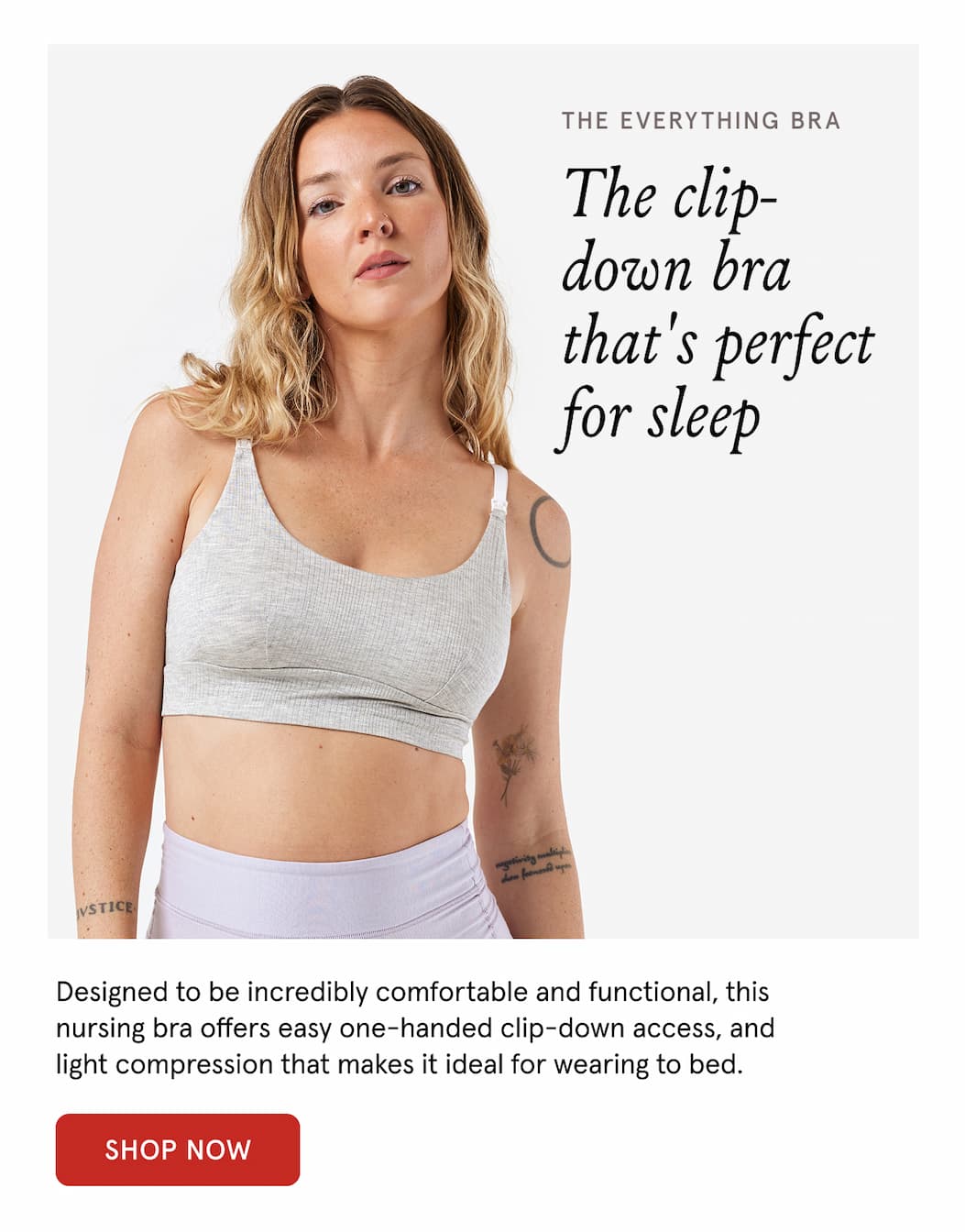 The Everything Bra. The clip-down bra that's perfect for sleep. Designed to be incredibly comfortable and functional, this nursing bra offers easy one-handed clip-down access, and light compression that makes it ideal for wearing to bed. 