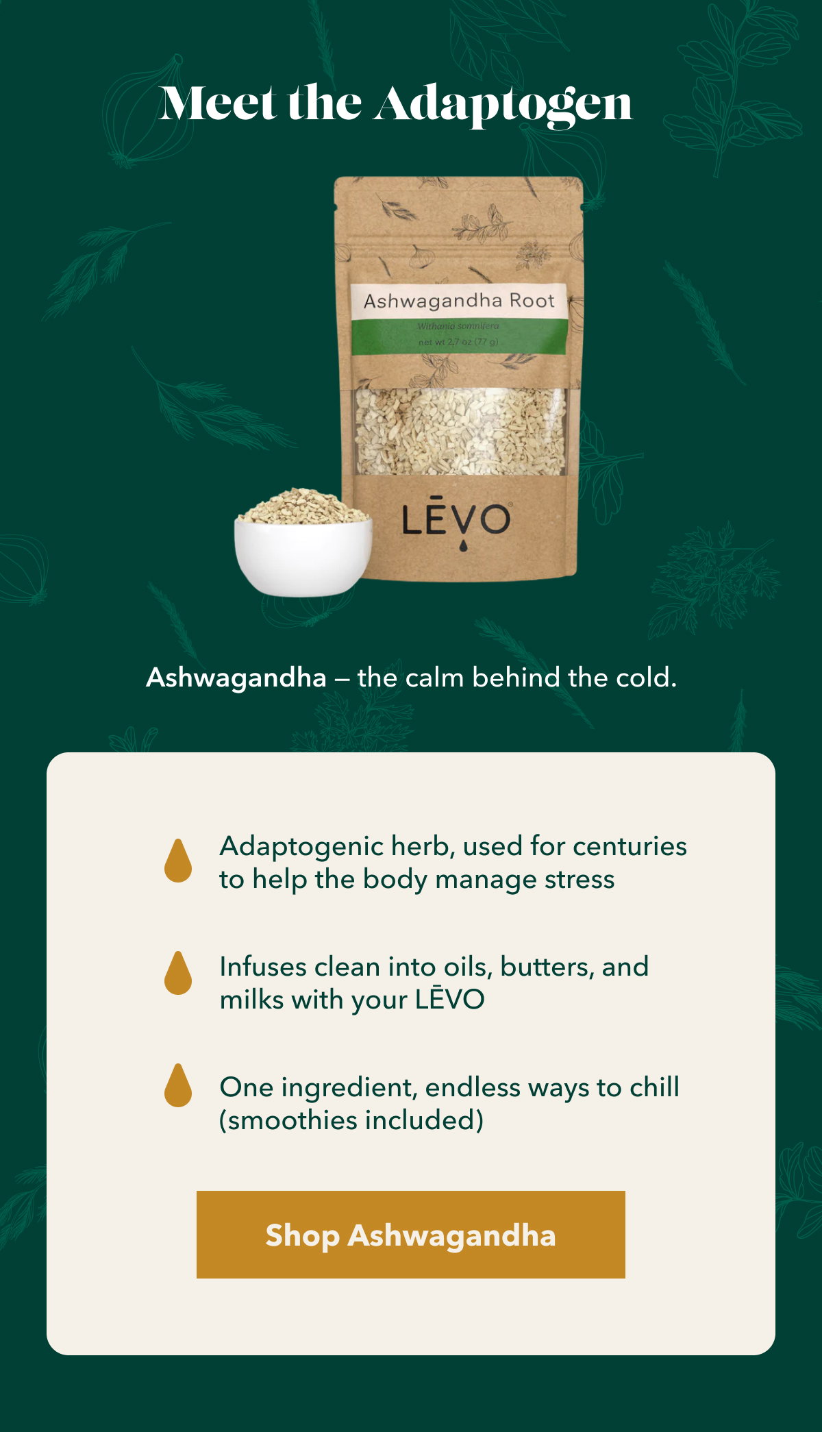 Meet the Adaptogen Ashwagandha — the calm behind the cold. Adaptogenic herb, used for centuries to help the body manage stress Infuses clean into oils, butters, and milks with your LĒVO One ingredient, endless ways to chill (smoothies included) Shop Ashwagandha