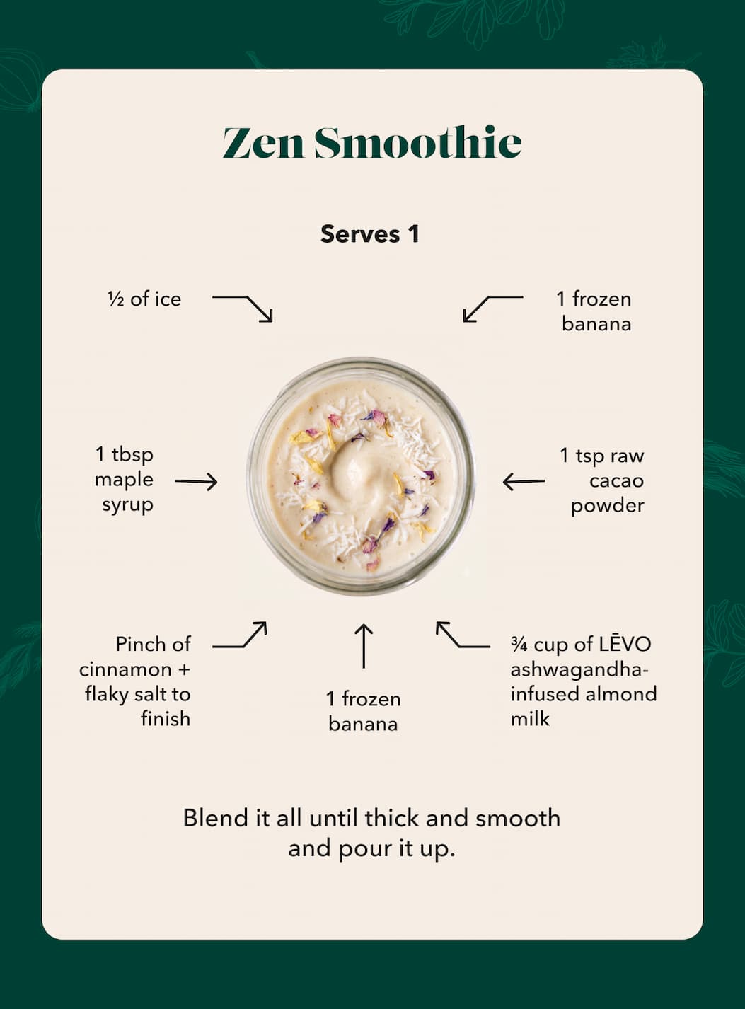 Zen Smoothie Serves 1 ½ of ice 1 frozen banana 1 tbsp maple syrup 1 tsp raw cacao powder Pinch of cinnamon + flaky salt to finish 1 frozen banana ¾ cup of LĒVO ashwagandha-infused almond milk Blend it all until thick and smooth and pour it up.