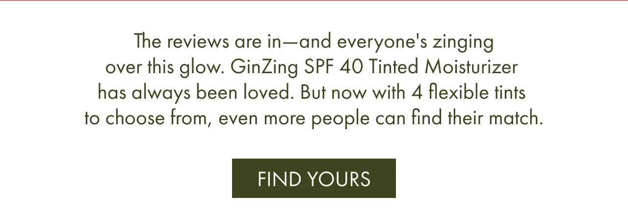 The reviews are in—and everyone's zinging over this glow. GinZing SPF 40 Tinted Moisturizer has always been loved. But now with 4 flexible tints to choose from, even more people can find their match. FIND YOURS