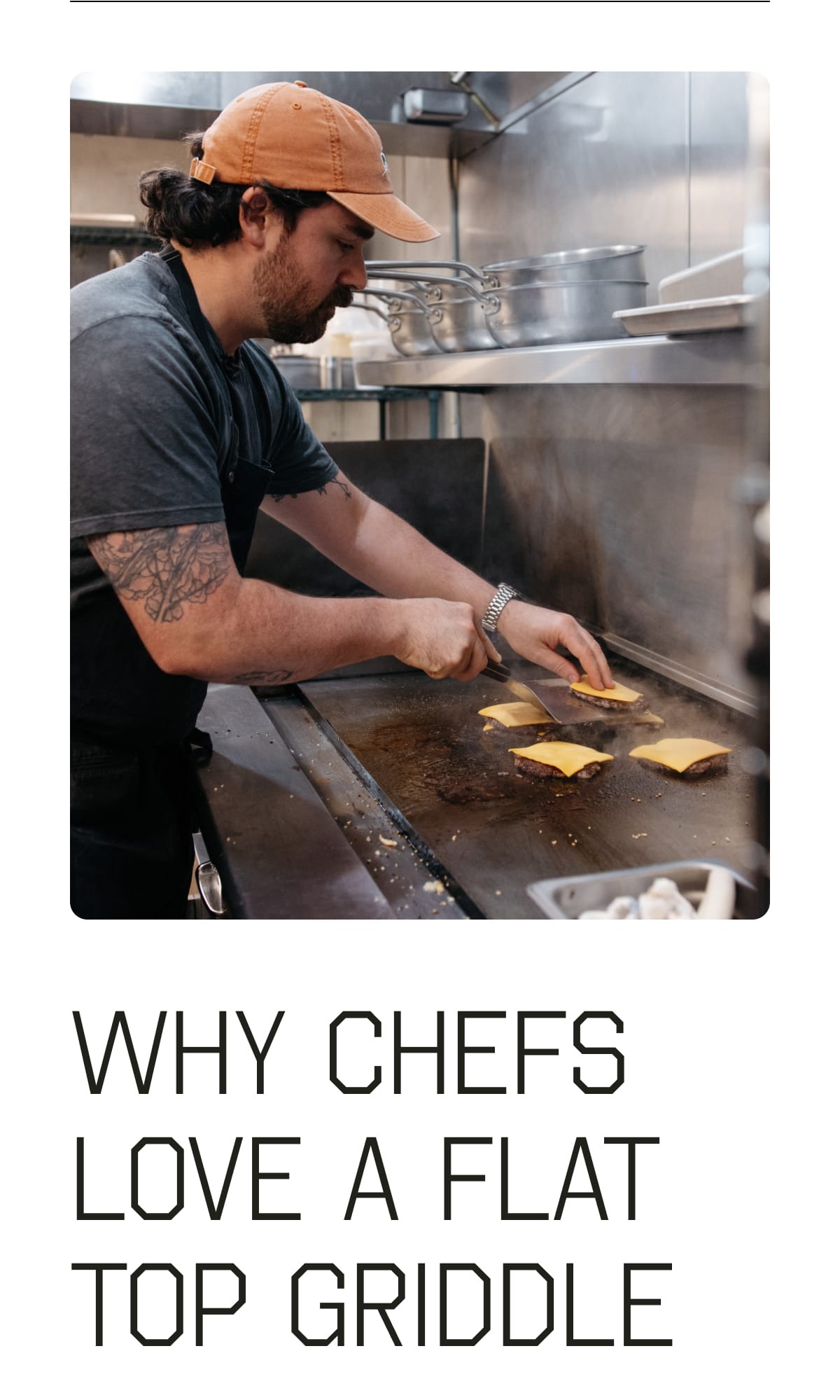 Why chefs love a flat top griddle. 1 Flat Surface Area - Without the curves of pans, or gaps of grill grates, you can cook big batches and move components around without interruption.  2 More Maillard Reaction - The flat, broad cooking surface (especially when paired with a grill press or grilling weights) allows for more contact between heat and the food and thereby better browning and more flavor, thanks to the maillard reaction. 3 Dual Zones - Spanning multiple burner spaces, the flat top allows more than one temperature zone so you can sear proteins on one end and toast buns on another. 4 Rippin’ Heat - Flat tops get burning hot, and stay that way; perfect conditions for getting a brown crust on a smash burger over, and over, and over.