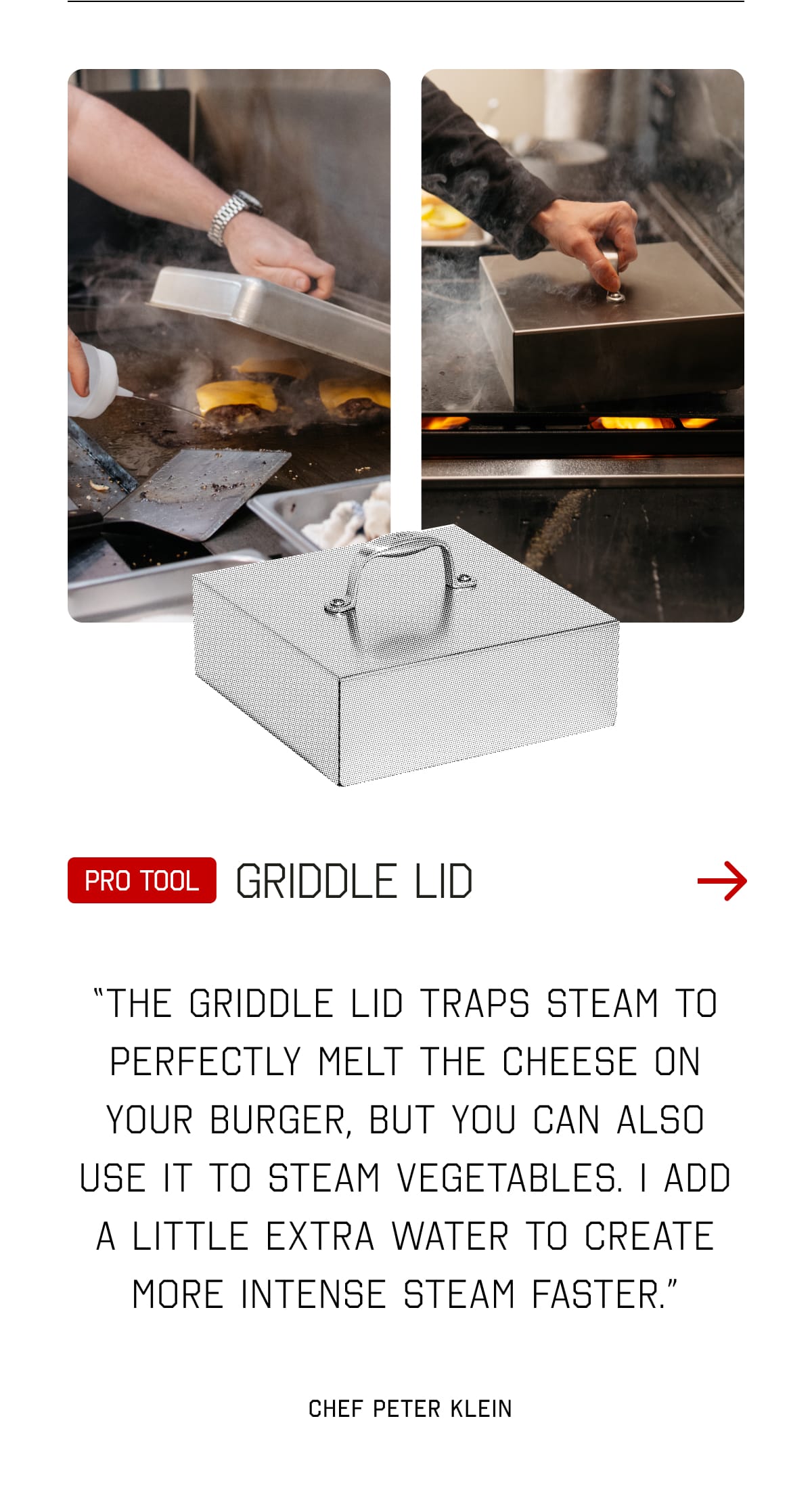 Pro tool: Griddle Lid. “The Griddle Lid traps steam to perfectly melt the cheese on your burger, but you can also use it to STEAM vegetables. I add a little extra water to create more intense steam faster.”  - Chef Peter Klein