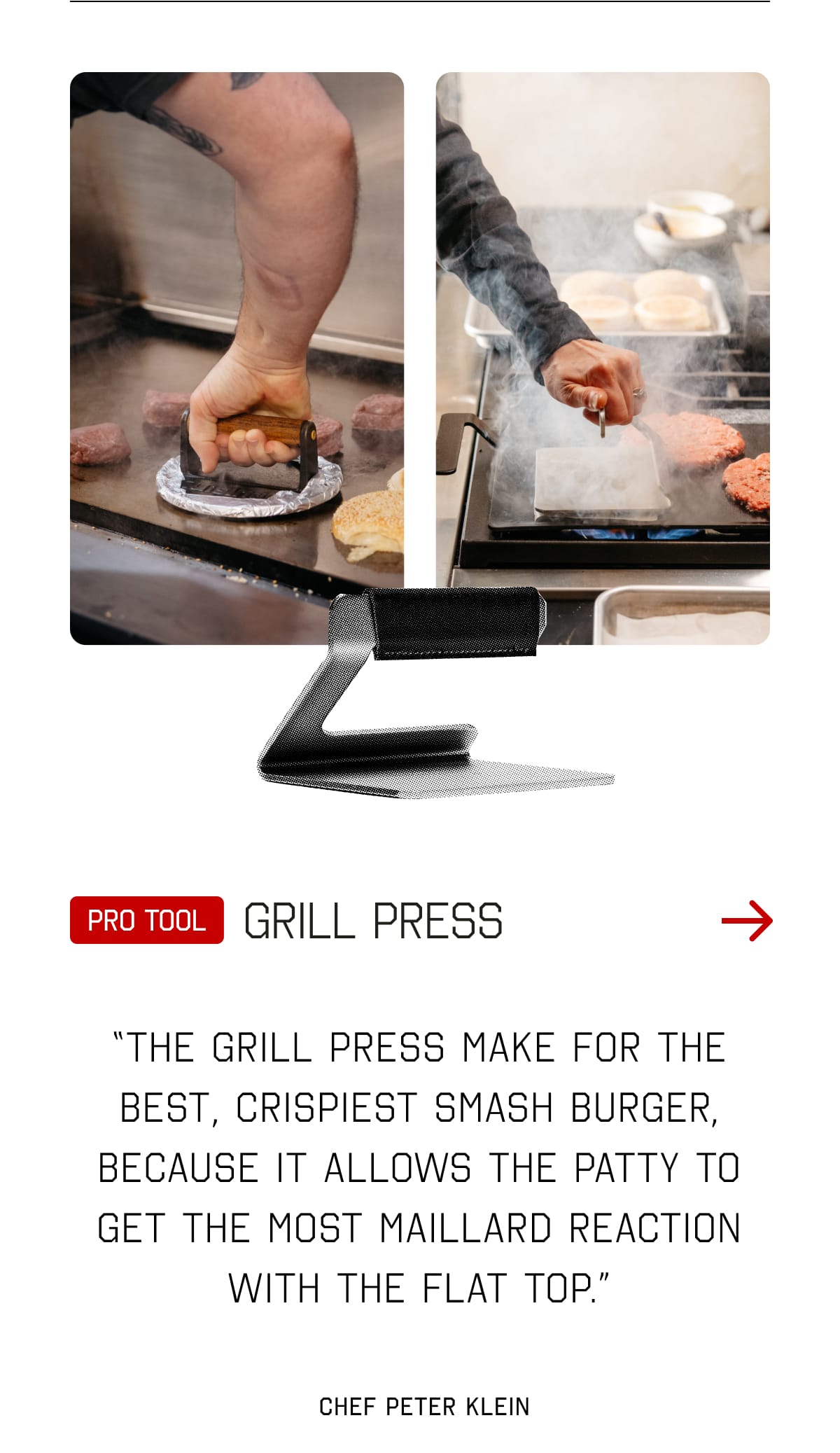 Pro tool: Griddle Press. “The Grill Press make for the best, crispiest smash burger, because it allows the patty to get the most maillard reaction with the flat top.” - Chef Peter Klein
