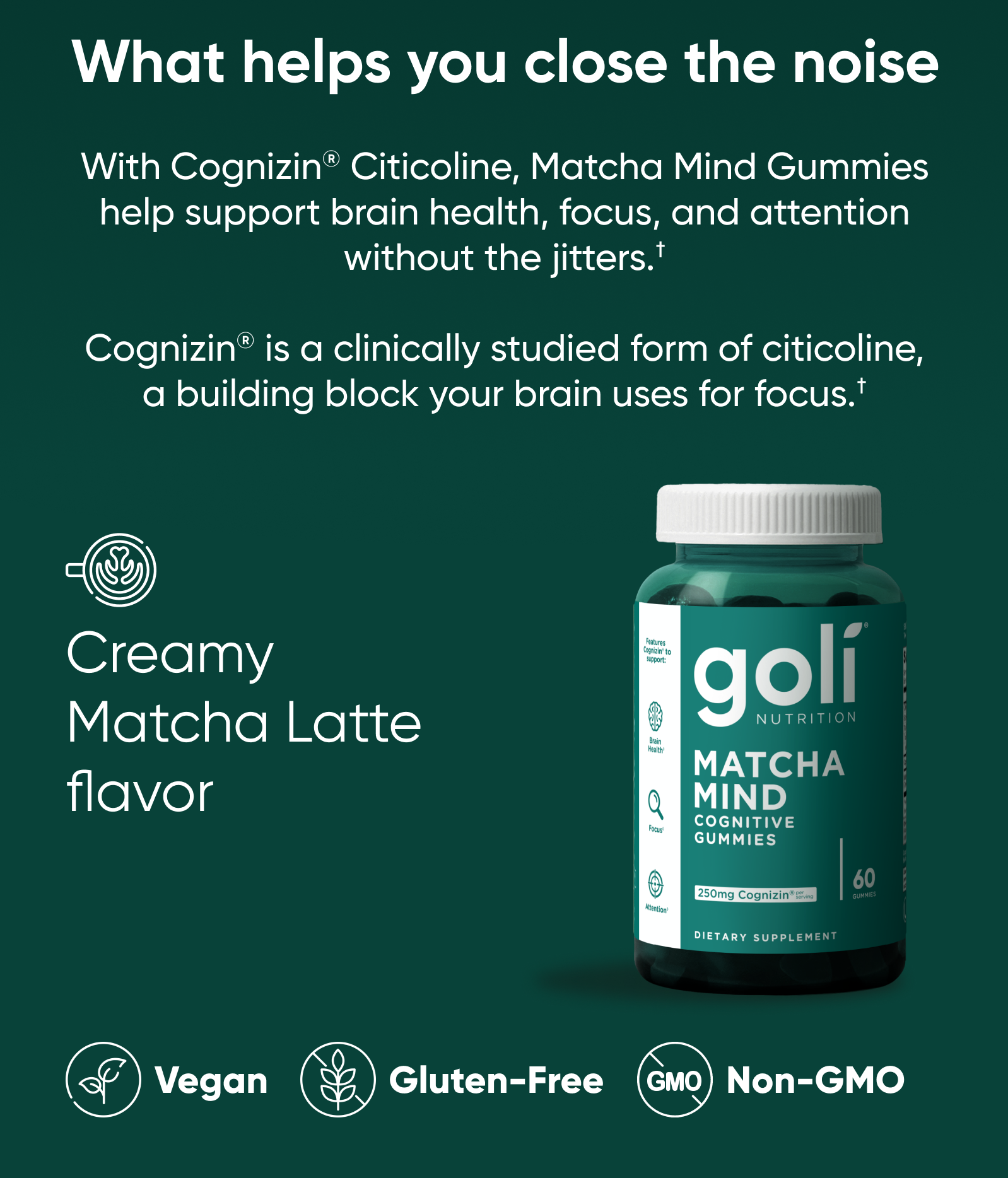 What helps you close the noise. With Cognizin® Citicoline, Matcha Mind Gummies help support brain health, focus, and attention without the jitters.†  Cognizin® is a clinically studied form of citicoline, a building block your brain uses for focus.†  Creamy Matcha Latte flavor. Vegan. Gluten-Free. Non-GMO.