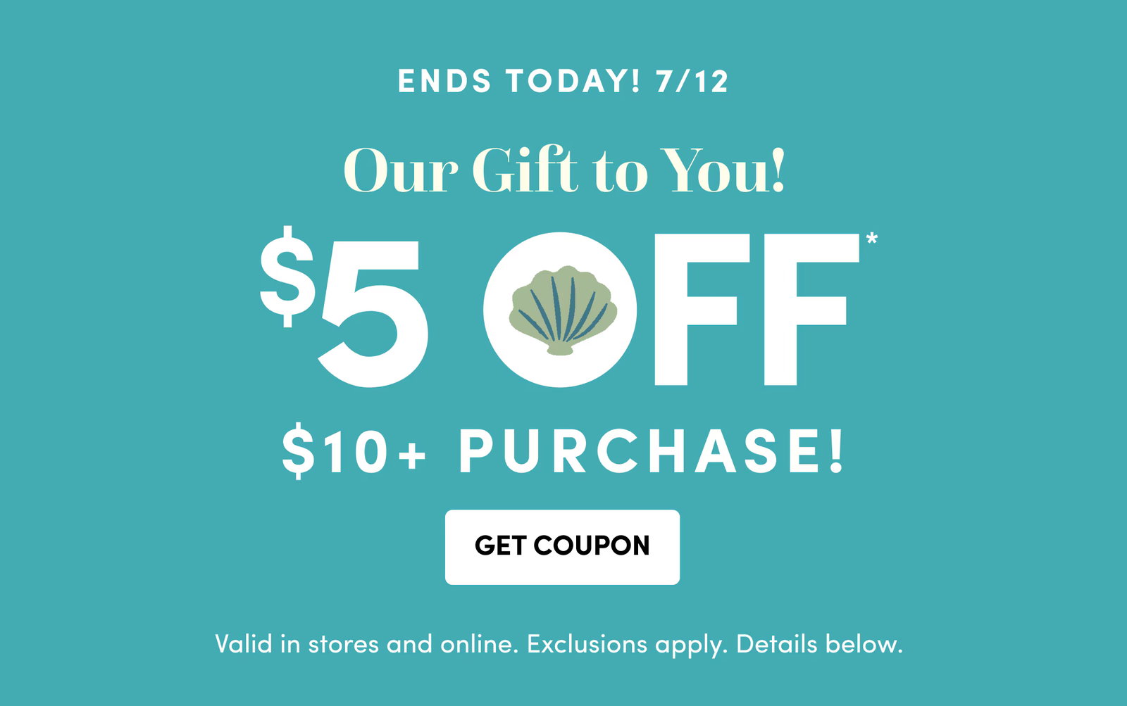 ENDS TODAY! 7/12 | Our Gift to You! | $5 Off* | $10+ PURCHASE! | Get Coupon | Valid in stores and online. Exclusions apply. Details below.