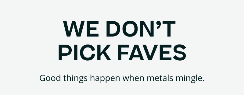 We don’t pick faves. Good things happen when metals mingle.