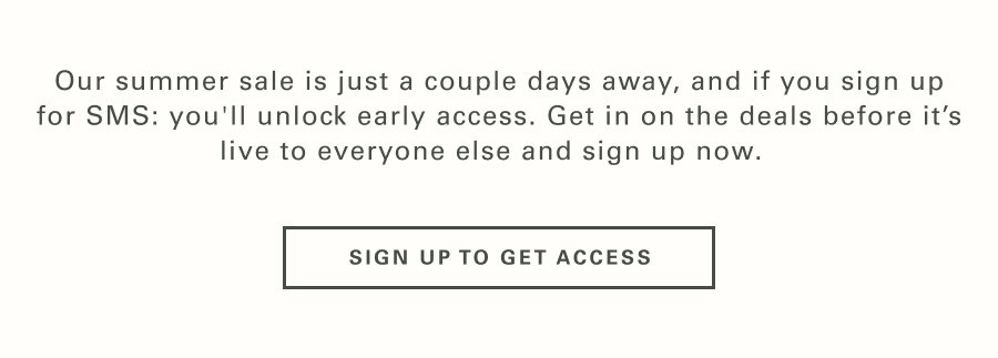 Our Summer Sale is just a couple days away, and if you sign up for SMS: you'll unlock early access. Get in on the deals before it’s live to everyone else and sign up now.   