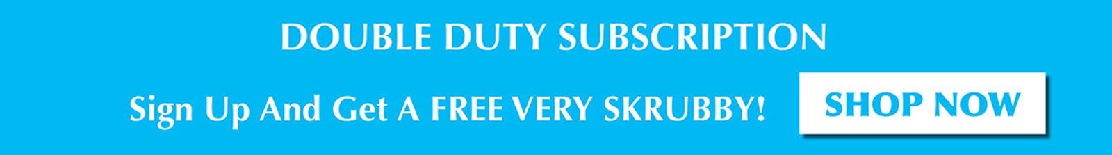 DOUBLE DUTY SUBSCRIPTION - FREE VERY SKRUBBY!