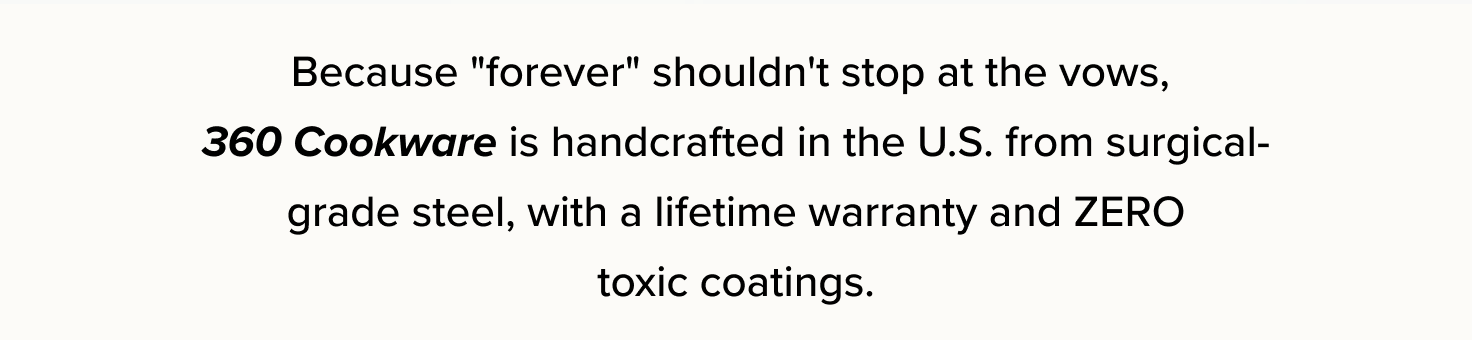 Because "forever" shouldn't stop at the vows,  360 Cookware is handcrafted in the U.S. from surgical-grade steel, with a lifetime warranty and ZERO  toxic coatings. 