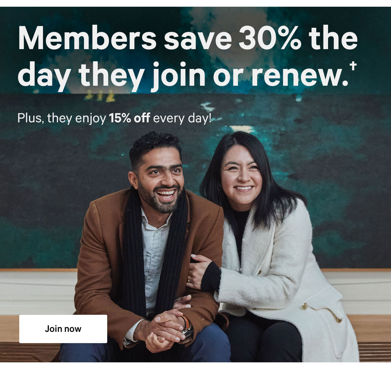 Members save 30% on the day they join or renew.+ | Plus, they enjoy 15% off every day! | Join now