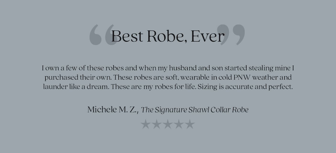 “Best Robe, Ever”  I own a few of these robes and when my husband and son started stealing mine I purchased their own. These robes are soft, wearable in cold PNW weather and launder like a dream. These are my robes for life. Sizing is accurate and perfect.  Michele M. Z., The Signature Shawl Collar Robe 5 star review