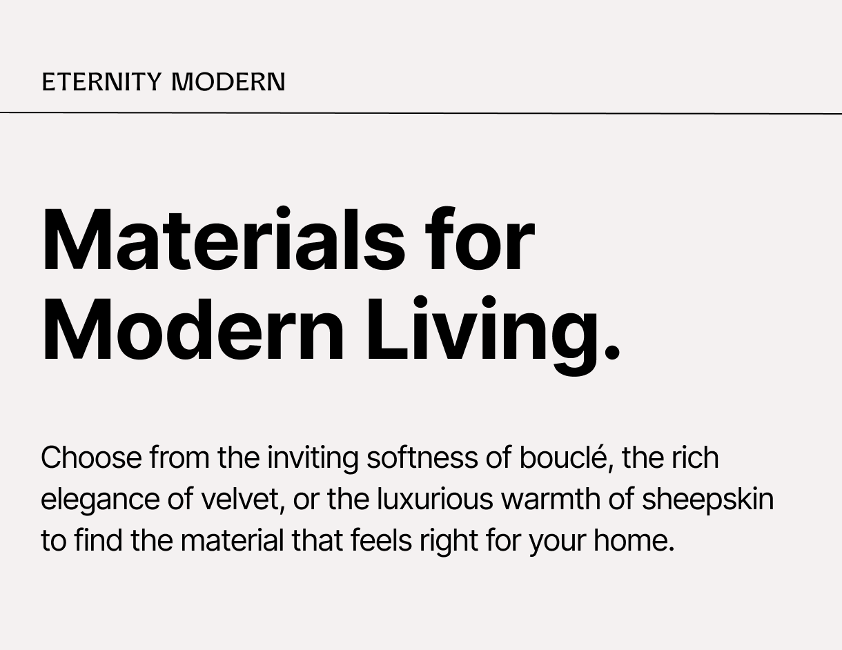 ETERNITY MODERN – Materials for Modern Living. – Choose from the inviting softness of bouclé, the rich elegance of velvet, or the luxurious warmth of sheepskin to find the material that feels right for your home.