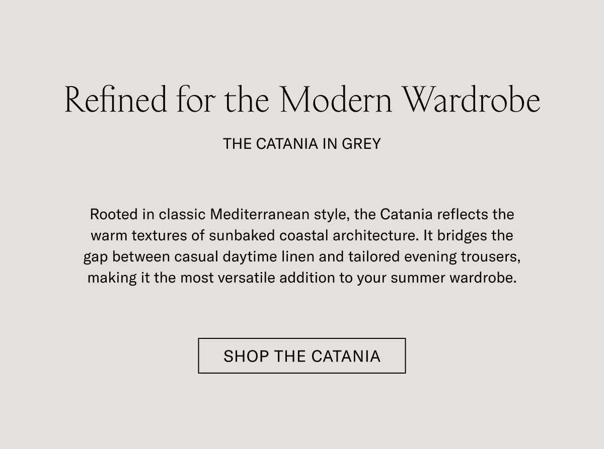 Refined for the Modern Wardrobe THE CATANIA IN GREY  Rooted in classic Mediterranean style, the Catania reflects the warm textures of sunbaked coastal architecture. It bridges the gap between casual daytime linen and tailored evening trousers, making it the most versatile addition to your summer wardrobe.  [SHOP THE CATANIA]