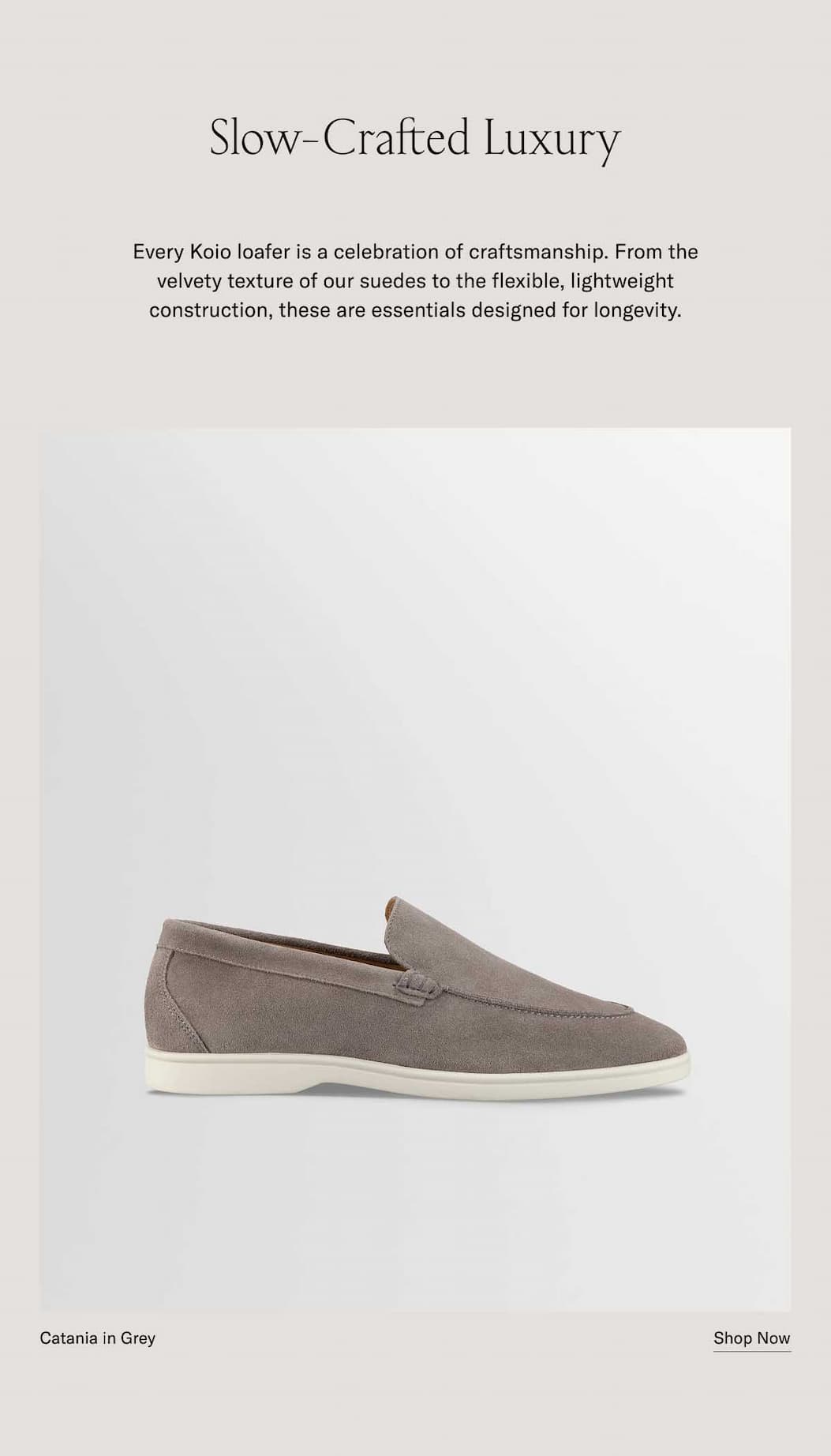 Slow-Crafted Luxury Every Koio loafer is a celebration of craftsmanship. From the velvety texture of our suedes to the flexible, lightweight construction, these are essentials designed for longevity.