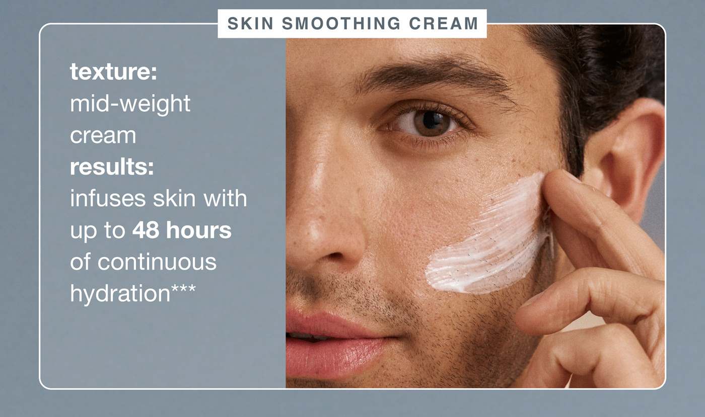  skin smoothing cream ​  texture: mid-weight cream ​  results: infuses skin with up to 48 hours of continuous hydration***