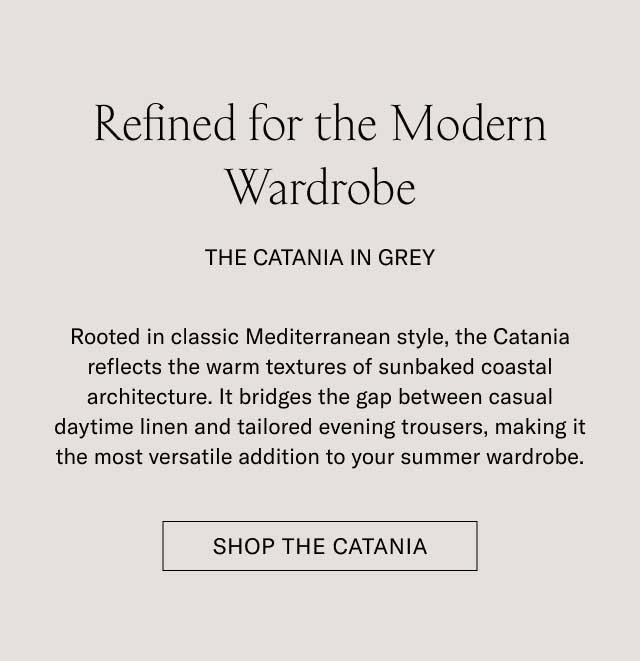 Refined for the Modern Wardrobe THE CATANIA IN GREY Rooted in classic Mediterranean style, the Catania reflects the warm textures of sunbaked coastal architecture. It bridges the gap between casual daytime linen and tailored evening trousers, making it the most versatile addition to your summer wardrobe. [SHOP THE CATANIA]