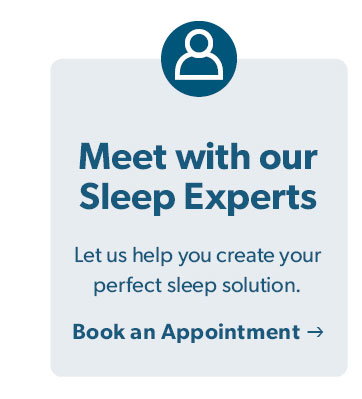 Meet with our Sleep Experts. Let us help you create your perfect sleep solution. Click to Book an Appointment