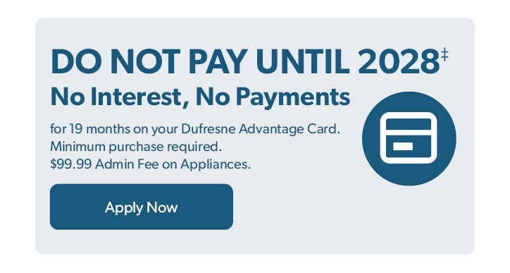 Do not Pay until 2028. No Interest, No Payments for 19 months on your Dufresne Advantage Card. Minimum purchase required. 99 dollar and 99 cent Admin Fee on Appliances. Click to apply now.