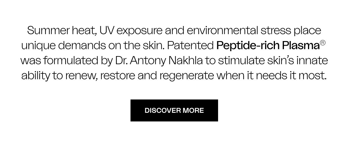 Summer heat, UV exposure and environmental stress place unique demands on the skin. Patented Peptide-rich Plasma®  was formulated by Dr. Antony Nakhla to stimulate skin’s innate ability to renew, restore and regenerate when it needs it most.