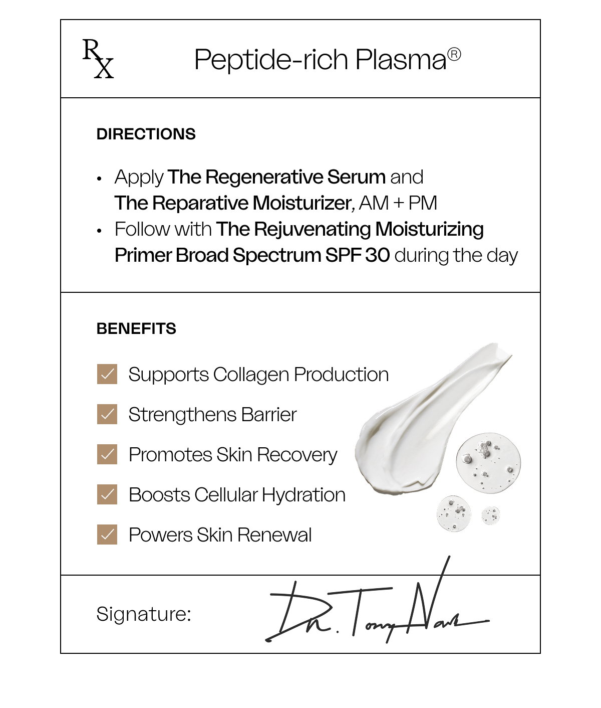R X Peptide-rich Plasma® directions Apply The Regenerative Serum and  The Reparative Moisturizer, AM + PM Follow with The Rejuvenating Moisturizing Primer Broad Spectrum SPF 30 during the day  Benefits Supports Collagen Production Strengthens Barrier Promotes Skin Recovery Boosts Cellular Hydration Powers Skin Renewal Signature: