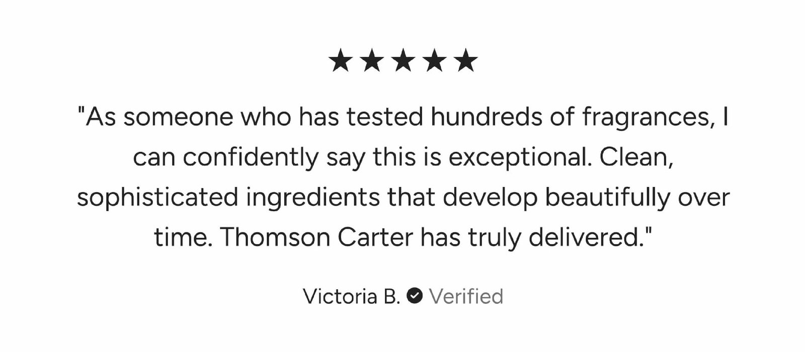 As someone who has tested hundreds of fragrances, I can confidently say this is exceptional. Clean, sophisticated ingredients that develop beautifully over time. Thomson Carter has truly delivered.