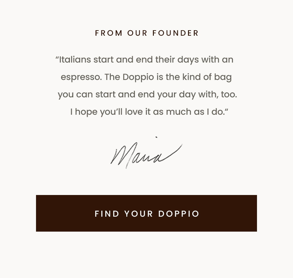 From Our Founder, “Italians start and end their days with an espresso. The Doppio is the kind of bag you can start and end your day with, too. I hope you’ll love it as much as I do. “ - Maria, Founder < Find Your Doppio > 