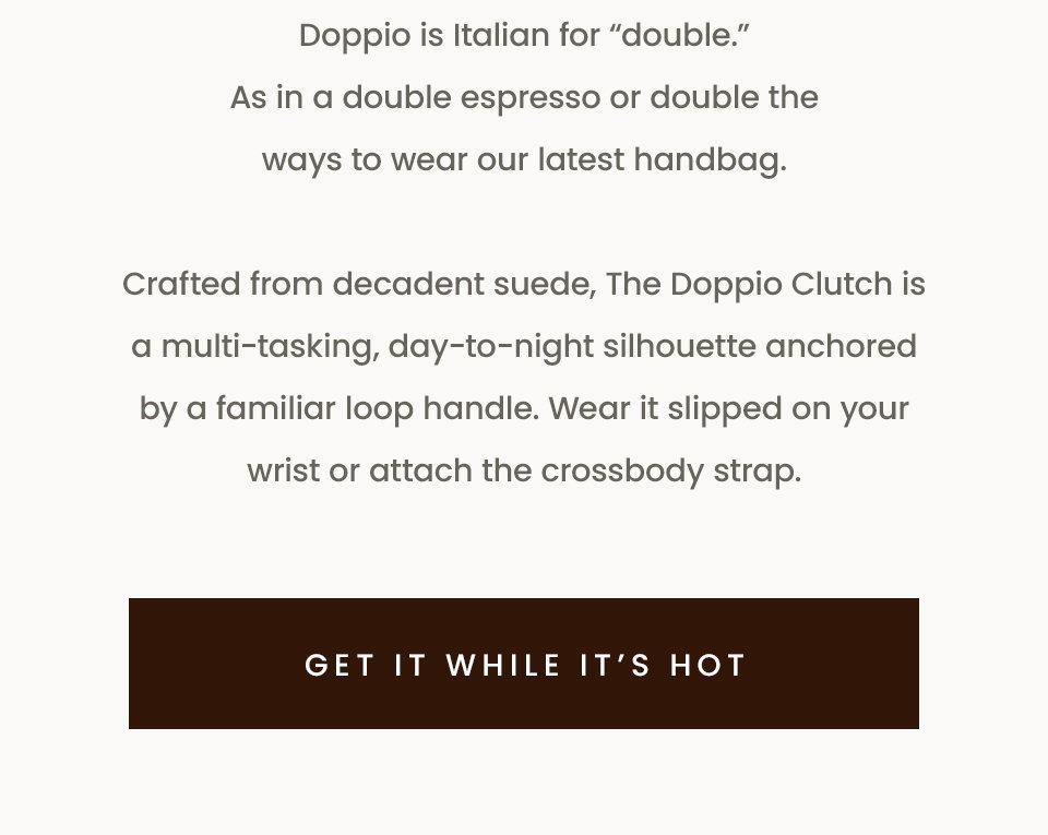 Doppio is Italian for “double.” As in a double espresso or double the ways to wear our latest handbag. Crafted from decadent suede, The Doppio Clutch is a multi-tasking, day-to-night silhouette anchored by a familiar loop handle. Wear it slipped on your wrist or attach the crossbody strap. < Get It While It’s Hot > 