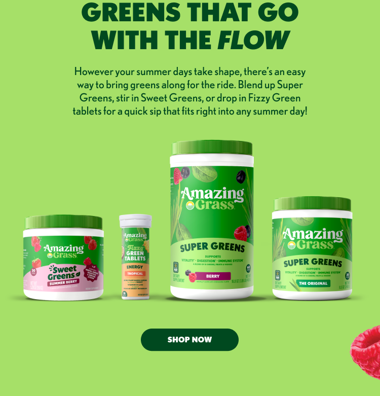 GREENS THAT GO WITH THE FLOW However your summer days take shape, there’s an easy way to bring greens along for the ride. Blend up Super Greens, stir in Sweet Greens, or drop in Fizzy Green tablets for a quick sip that fits right into any summer day! Amazing Grass® Products Shown: Sweet Greens® – Summer Berry Fizzy Green Tablets – Energy Tropical Super Greens – Berry Super Greens – The Original SHOP NOW