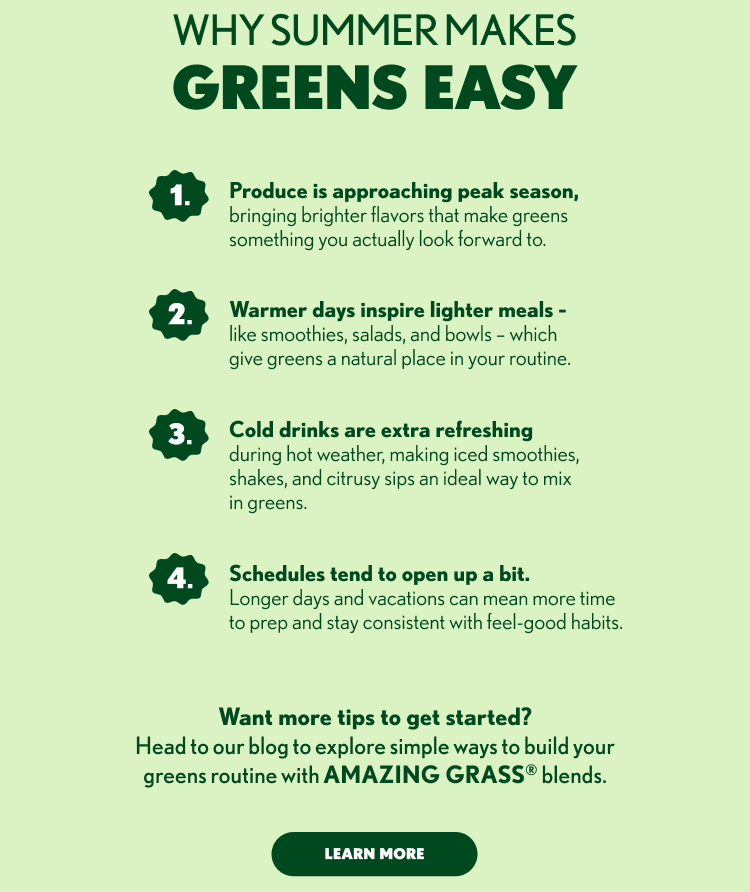 WHY SUMMER MAKES GREENS EASY 1. Produce is approaching peak season, bringing brighter flavors that make greens something you actually look forward to. 2. Warmer days inspire lighter meals – like smoothies, salads, and bowls – which give greens a natural place in your routine. 3. Cold drinks are extra refreshing during hot weather, making iced smoothies, shakes, and citrusy sips an ideal way to mix in greens. 4. Schedules tend to open up a bit. Longer days and vacations can mean more time to prep and stay consistent with feel-good habits. Want more tips to get started? Head to our blog to explore simple ways to build your greens routine with AMAZING GRASS® blends. LEARN MORE