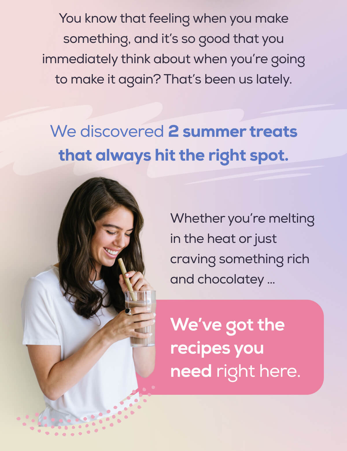 You know that feeling when you make something, and it’s so good that you immediately think about when you’re going to make it again? That’s been us lately.  We discovered 2 summer treats that always hit the right spot.  Whether you’re melting in the heat or just craving something rich and chocolatey …   We’ve got the recipes you need right here.