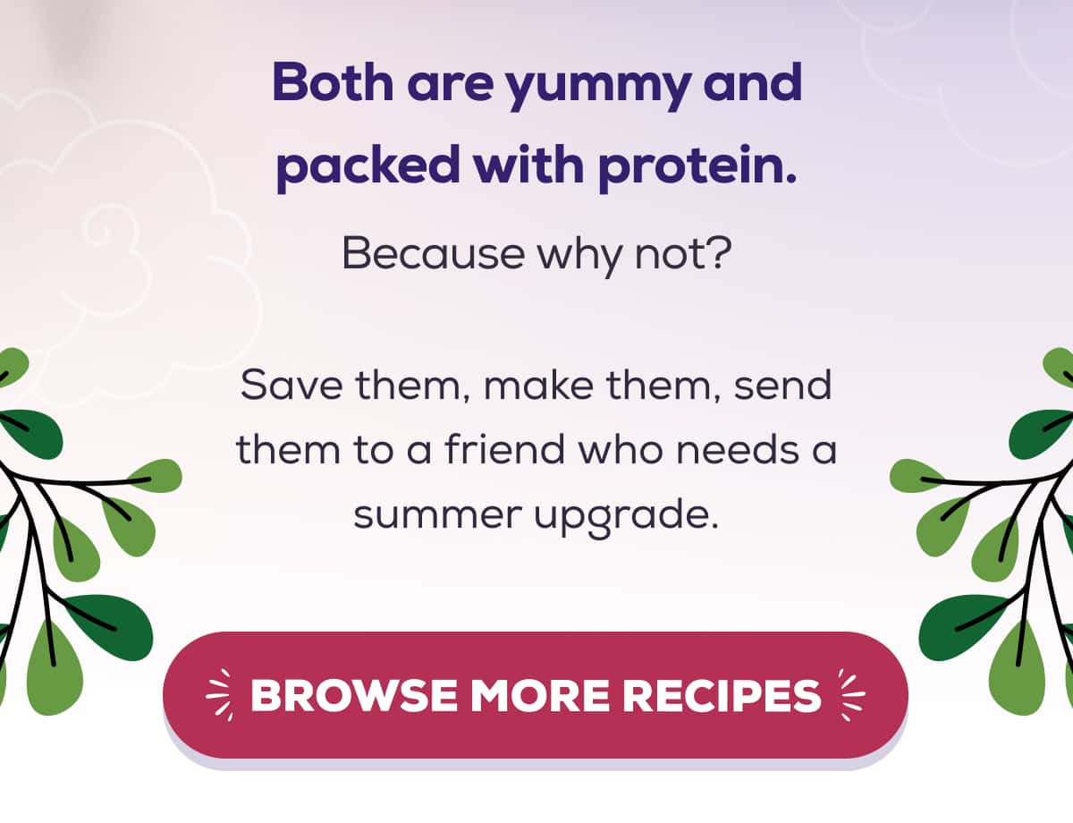 Both are yummy and packed with protein. Because why not?  Save them, make them, send them to a friend who needs a summer upgrade. BROWSE MORE RECIPES
