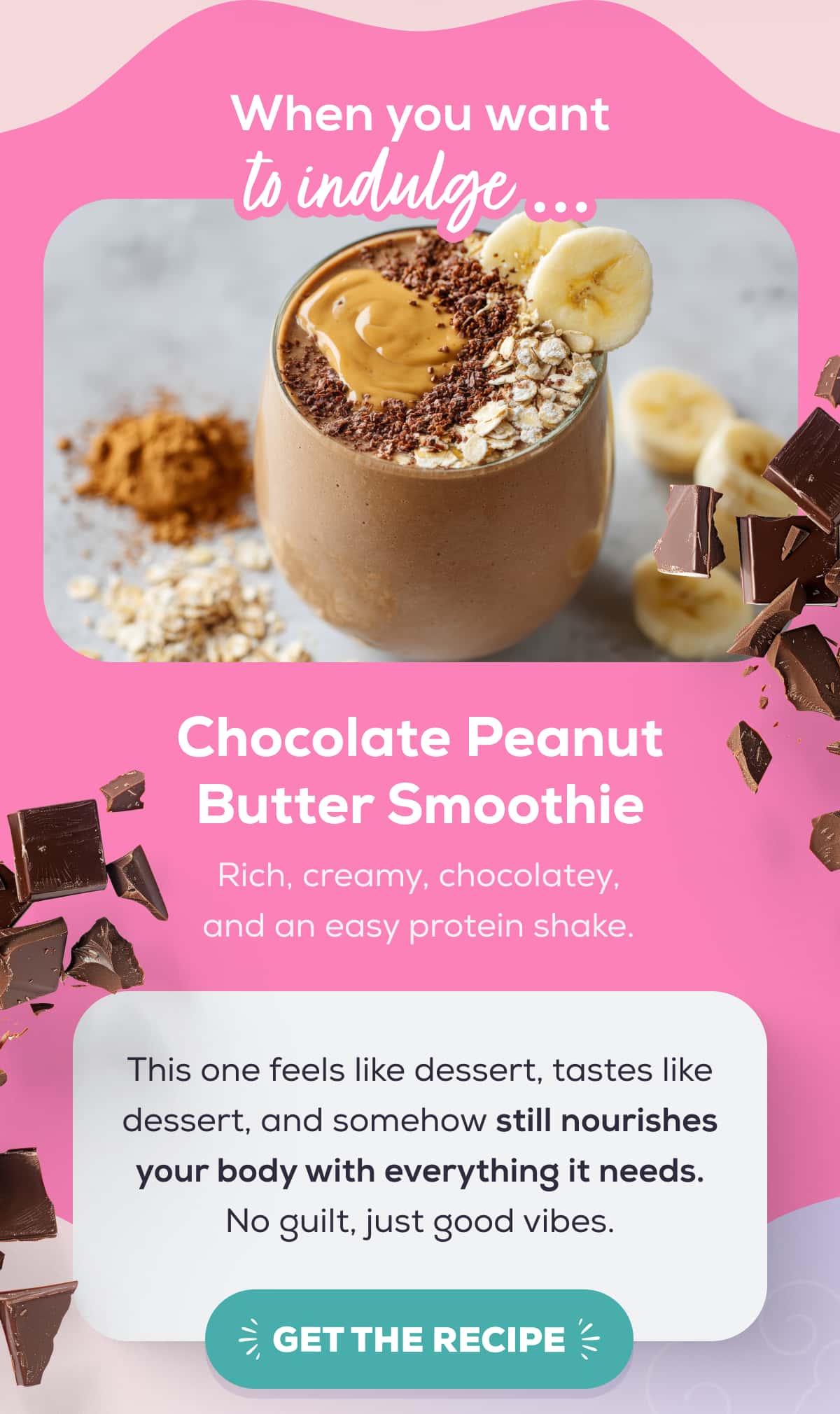 When you want to indulge … Chocolate Peanut Butter Smoothie Rich, creamy, chocolatey, and an easy protein shake.  This one feels like dessert, tastes like dessert, and somehow still nourishes your body with everything it needs. No guilt, just good vibes.