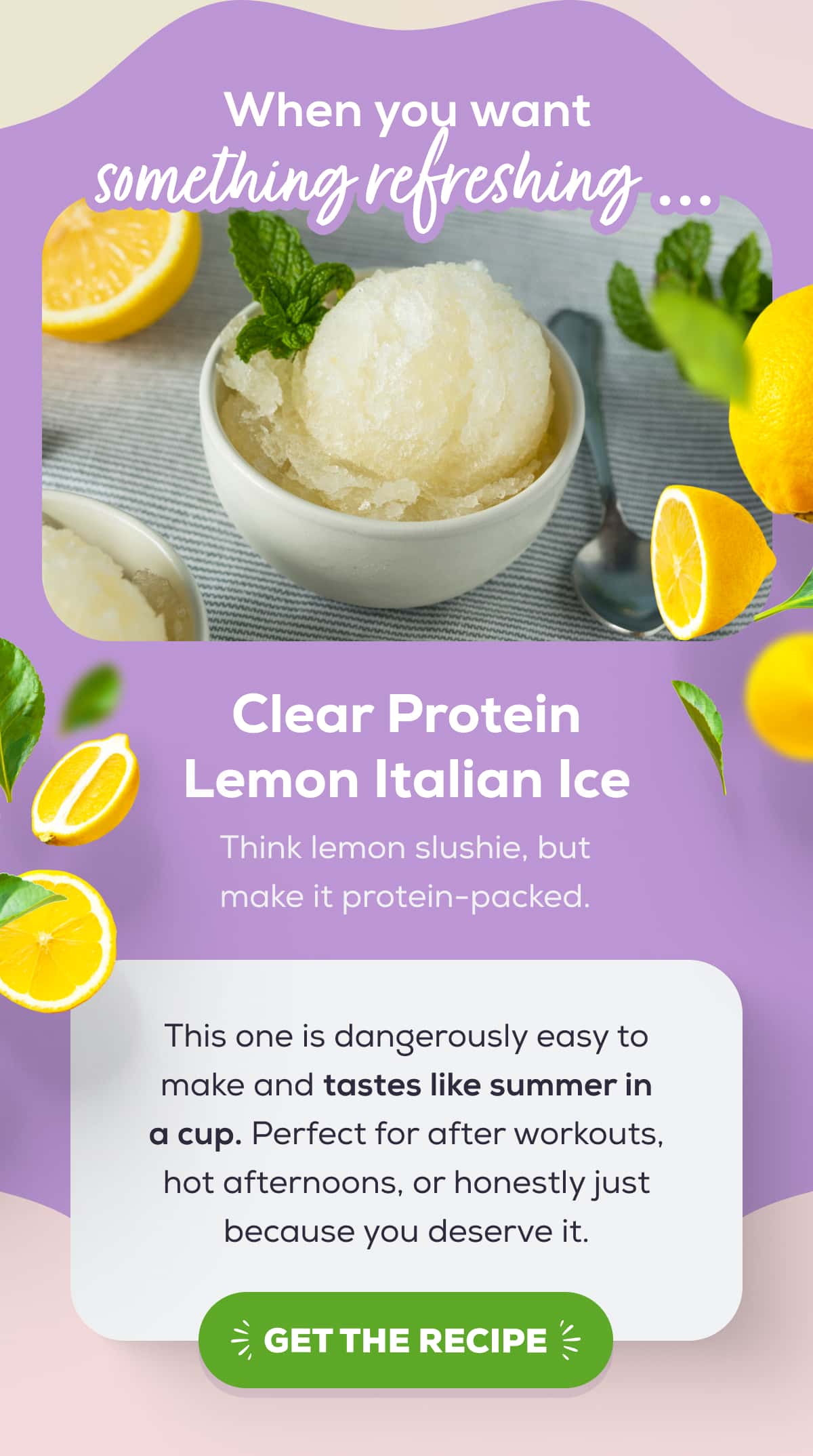 When you want something refreshing … Clear Protein Lemon Italian Ice Think lemon slushie, but make it protein-packed.   This one is dangerously easy to make and tastes like summer in a cup. Perfect for after workouts, hot afternoons, or honestly just because you deserve it.