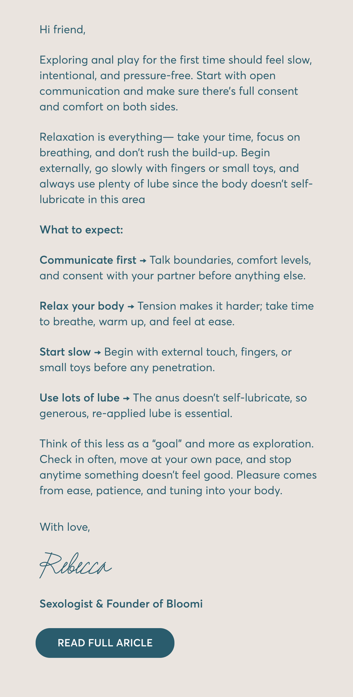 Hi friend, Exploring anal play for the first time should feel slow, intentional, and pressure-free. Start with open communication and make sure there’s full consent and comfort on both sides. Relaxation is everything— take your time, focus on breathing, and don’t rush the build-up. Begin externally, go slowly with fingers or small toys, and always use plenty of lube since the body doesn’t self-lubricate in this area What to expect: Communicate first → Talk boundaries, comfort levels, and consent with your partner before anything else. Relax your body → Tension makes it harder; take time to breathe, warm up, and feel at ease. Start slow → Begin with external touch, fingers, or small toys before any penetration. Use lots of lube → The anus doesn’t self-lubricate, so generous, re-applied lube is essential. Think of this less as a “goal” and more as exploration. Check in often, move at your own pace, and stop anytime something doesn’t feel good. Pleasure comes from ease, patience, and tuning into your body. With love, Rebecca Sexologist & Founder of Bloomi