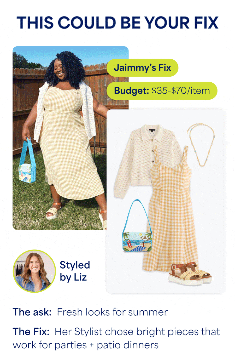 THIS COULD BE YOUR FIX. Jaimmy’s Fix. Budget: $35-$70/item. Styled by Liz. The ask: Fresh looks for summer. The Fix: Her Stylist chose bright pieces that work for parties + patio dinners. Rosa’s Fix. Budget: $30-$180/item. Styled by Alero. The ask: A comfy-chic weekend look. The Fix: Her Stylist chose versatile denim + coordinated pieces to add texture. Falon’s Fix. Budget: $35-$70/item. Styled by Erin. The ask: Stylish summer workwear. The Fix: Her Stylist chose tailored pieces that feel elevated yet summery.