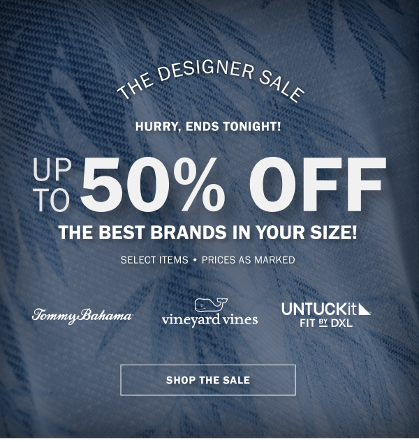 THE DESIGNER SALE. HURRY, ENDS TONIGHT. UP TO 50% OFF THE BEST BRANDS IN YOUR SIZE! SELECT ITEMS • PRICES AS MARKED. TOMMY BAHAMA. vineyard vines. UNTUCKIT FIT BY DXL. SHOP THE SALE.