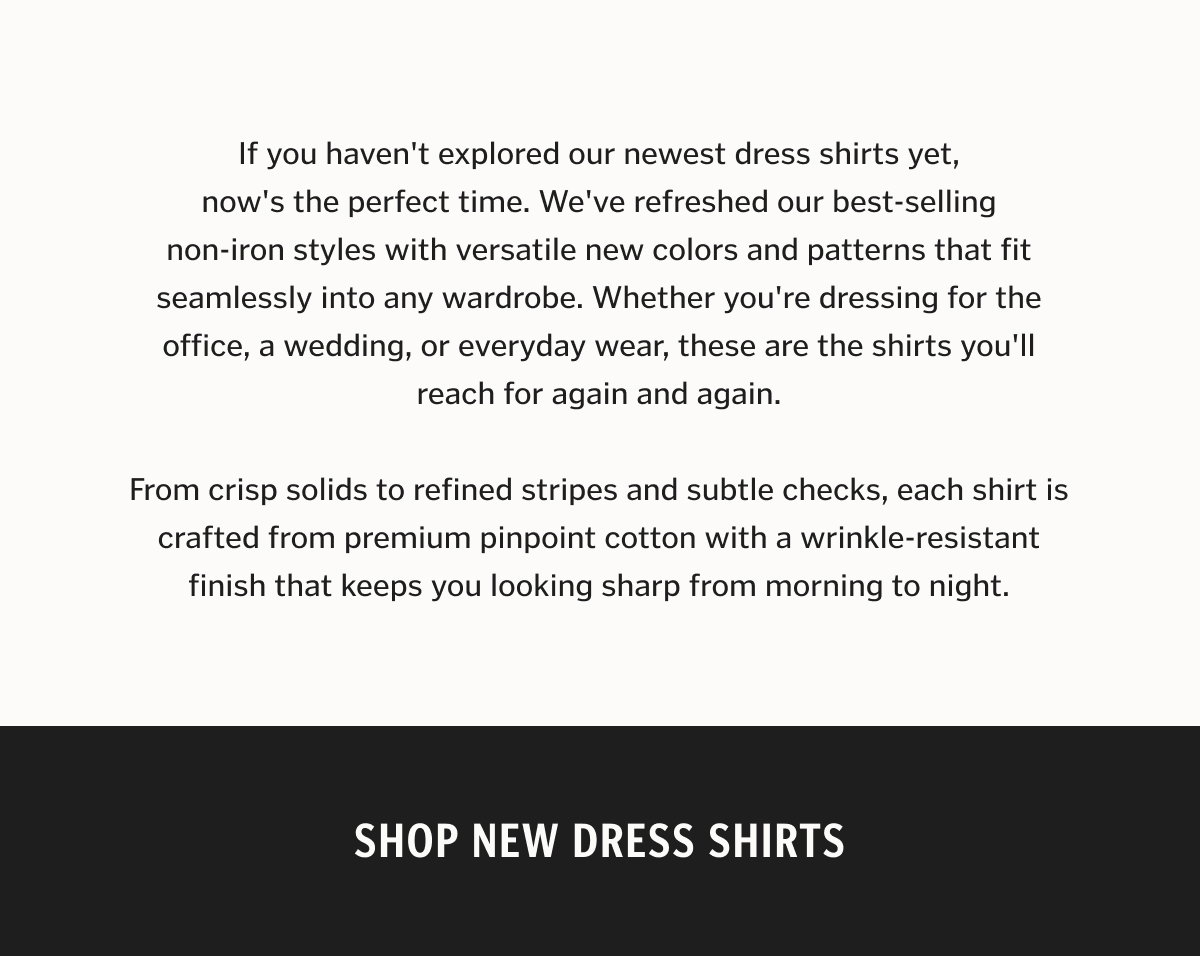 If you haven't explored our newest dress shirts yet, now's the perfect time. We've refreshed our best-selling non-iron styles with versatile new colors and patterns that fit seamlessly into any wardrobe. Whether you're dressing for the office, a wedding, or everyday wear, these are the shirts you'll reach for again and again. From crisp solids to refined stripes and subtle checks, each shirt is crafted from premium pinpoint cotton with a wrinkle-resistant finish that keeps you looking sharp from morning to night.