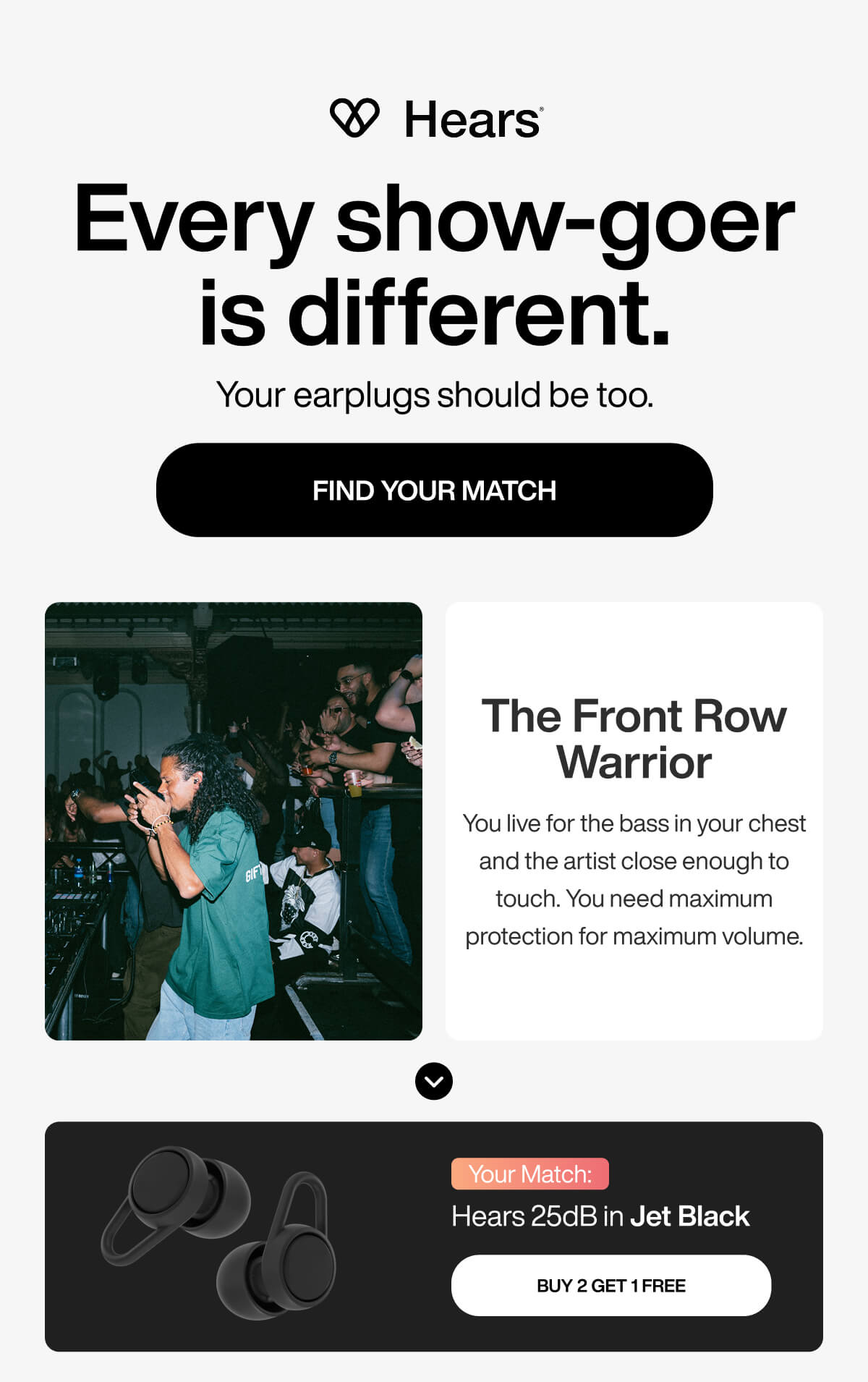 Every show-goer is different. Your earplugs should be too. FIND YOUR MATCH The Front Row Warrior You live for the bass in your chest and the artist close enough to touch. You need maximum protection for maximum volume. Your Match: Hears 25dB in Jet Black BUY 2 GET 1 FREE