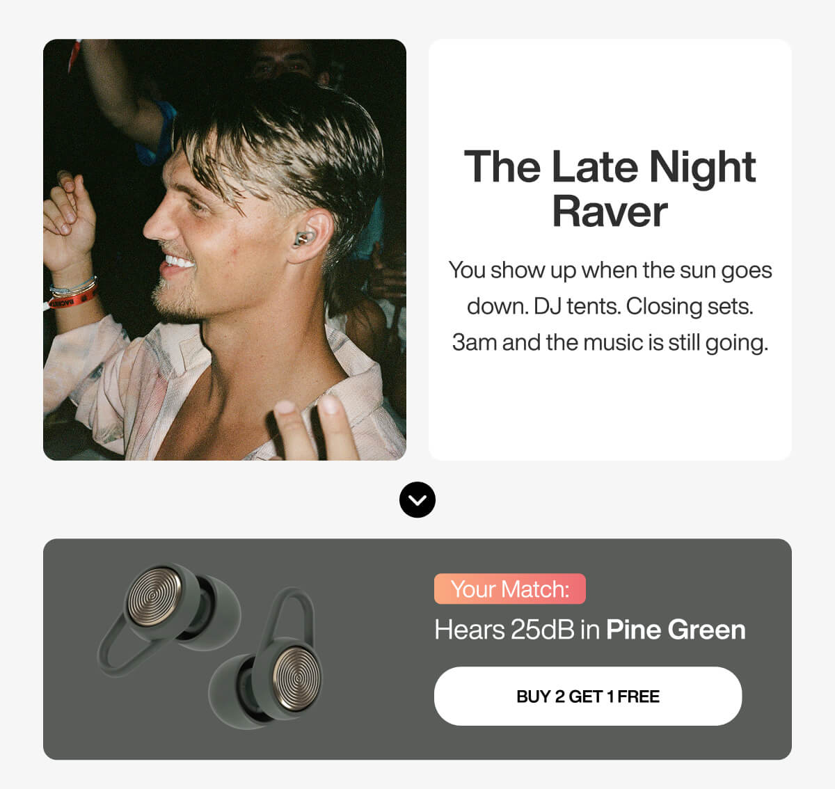 The Late Night Raver You show up when the sun goes down. DJ tents. Closing sets. 3am and the music is still going. Your Match: Hears 25dB in Pine Green BUY 2 GET 1 FREE