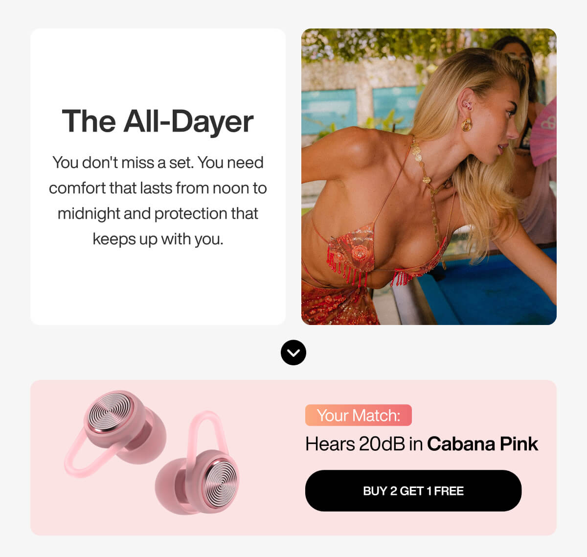 The All-Dayer You don't miss a set. You need comfort that lasts from noon to midnight and protection that keeps up with you. Your Match: Hears 20dB in Cabana Pink BUY 2 GET 1 FREE