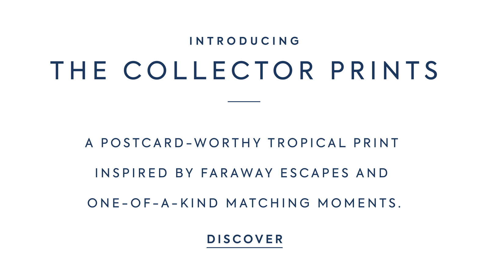 INTRODUCING - THE COLLECTOR PRINTS - A POSTCARD-WORTHY TROPICAL PRINT INSPIRED BY FARAWAY ESCAPES AND ONE-OF-A-KIND MATCHING MOMENTS. - DISCOVER