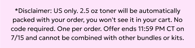U.S. only: 2.5 oz toner will be automatically packed with your order. No code required. Offer ends 11:59pm CT on 7/15.