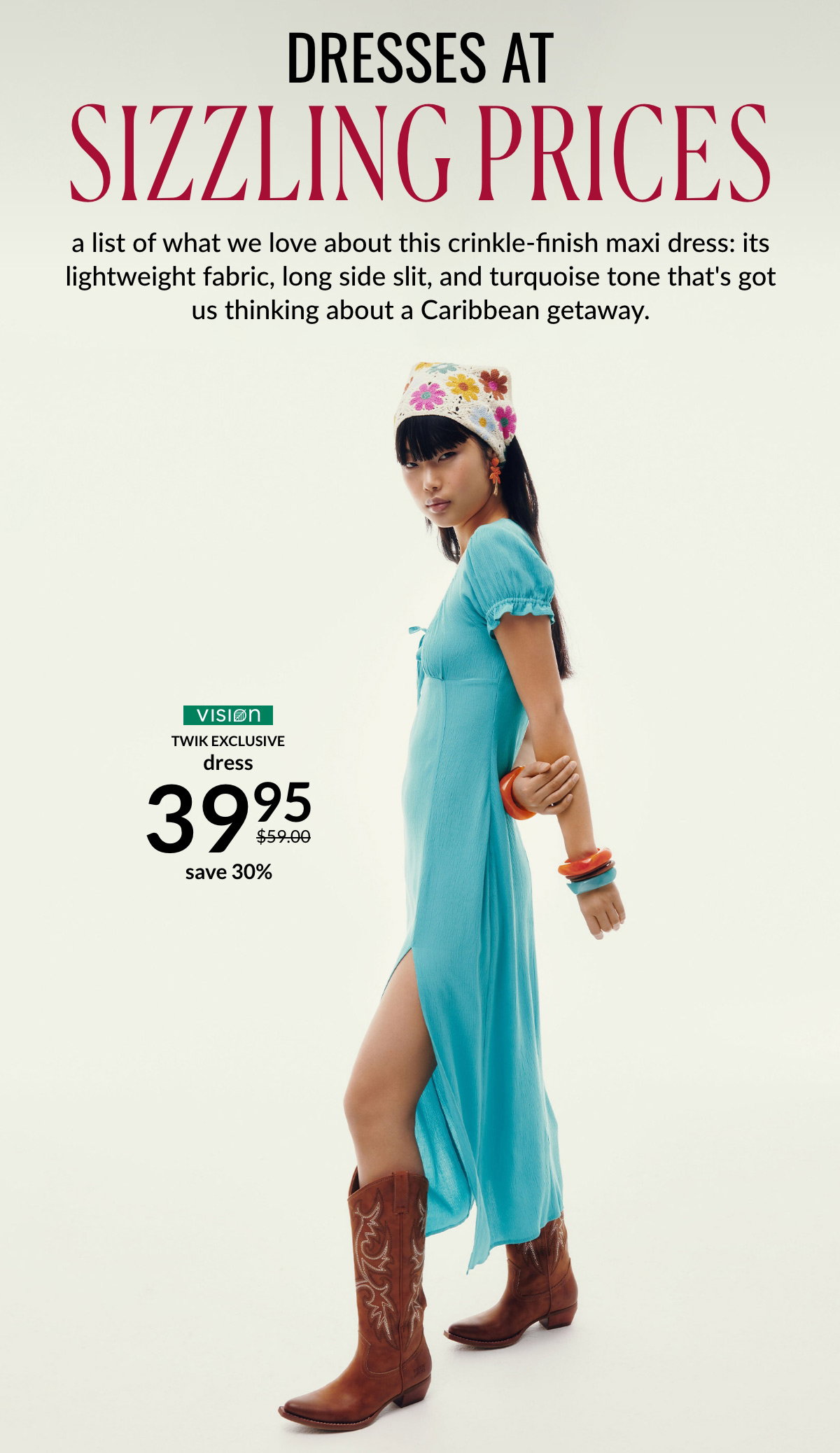 DRESSES AT SIZZLING PRICES a list of what we love about this crinkle-finish maxi dress: its lightweight fabric, long side slit, and turquoise tone that's got us thinking about a Caribbean getaway at 39,95 $ instead of 59 $.