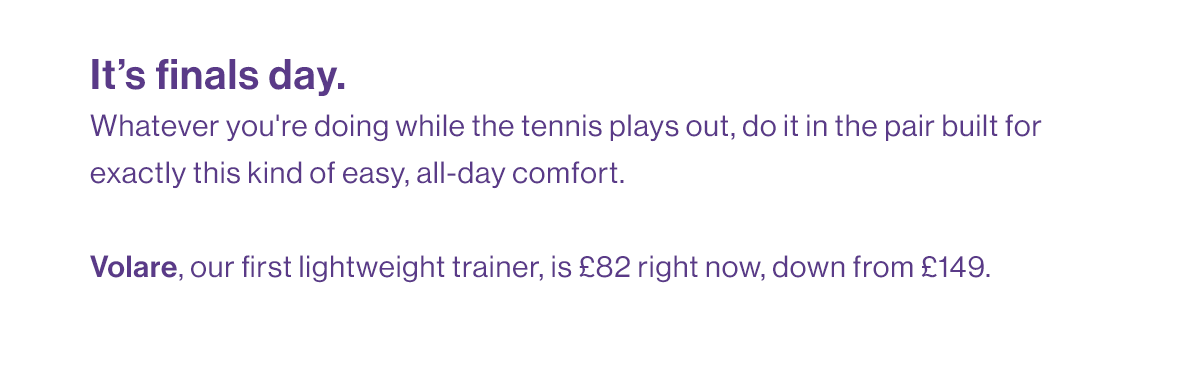 It’s finals day. Whatever you're doing while the tennis plays out, do it in the pair built for exactly this kind of easy, all-day comfort.   Volare, our first lightweight trainer, is £82 right now, down from £149.