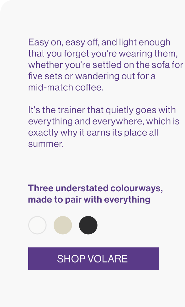 Easy on, easy off, and light enough that you forget you're wearing them, whether you're settled on the sofa for five sets or wandering out for a mid-match coffee.   It's the trainer that quietly goes with everything and everywhere, which is exactly why it earns its place all summer.