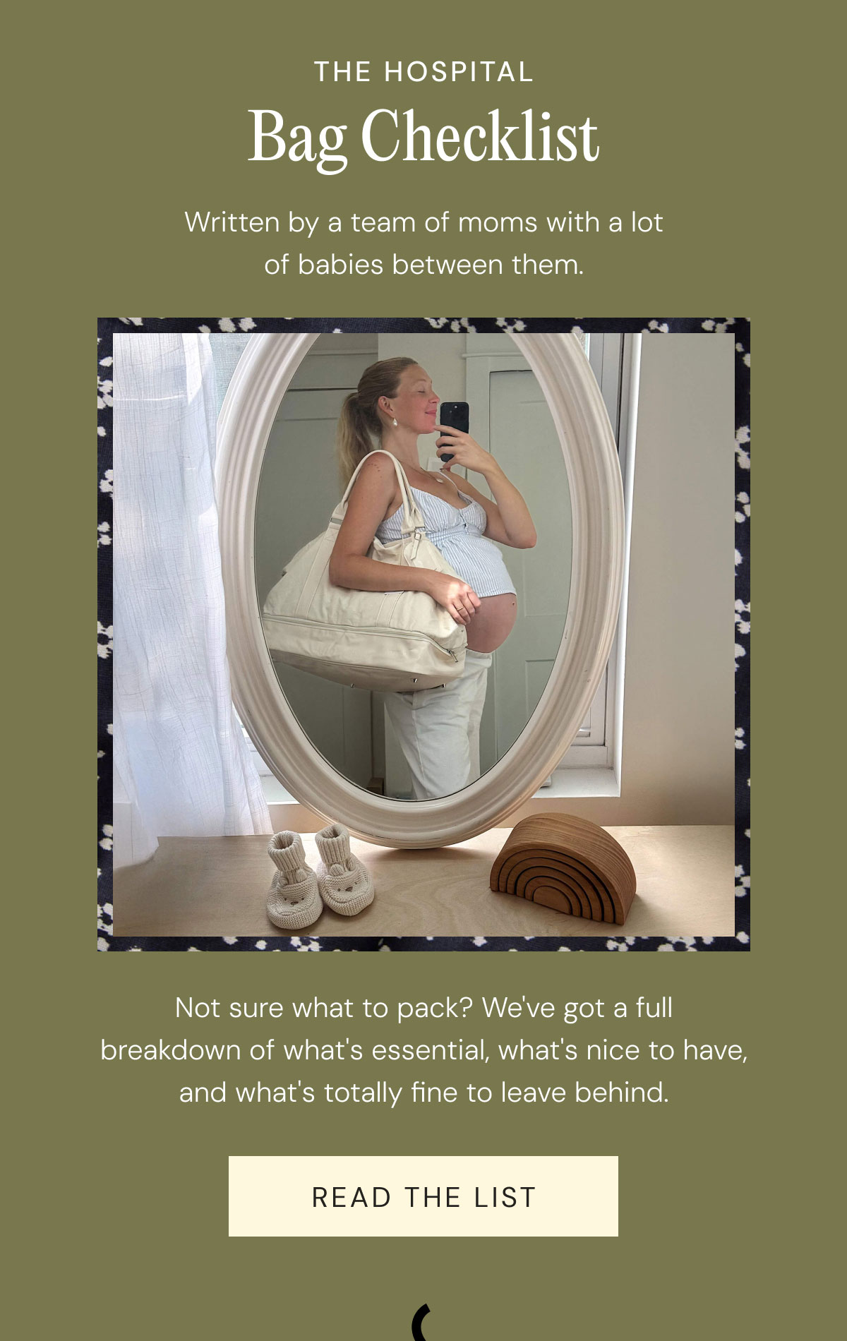 the hospital Bag Checklist Written by a team of moms with a lot of babies between them. Not sure what to pack? We've got a full breakdown of what's essential, what's nice to have, and what's totally fine to leave behind. Read The List